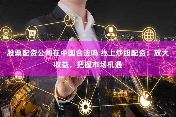 股票配资公司在中国合法吗 线上炒股配资：放大收益，把握市场机遇