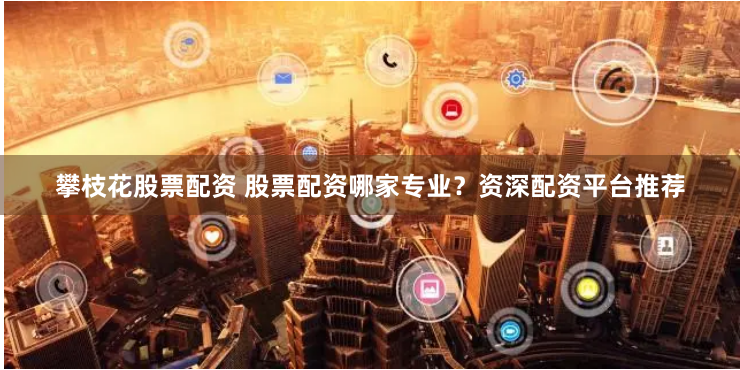攀枝花股票配资 股票配资哪家专业？资深配资平台推荐