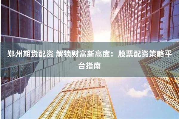 郑州期货配资 解锁财富新高度：股票配资策略平台指南