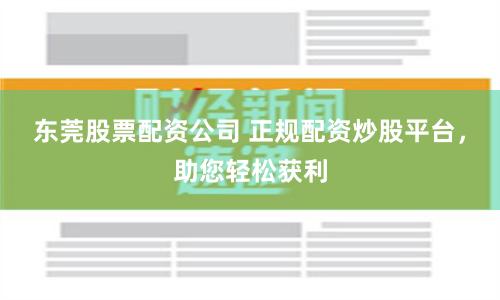 东莞股票配资公司 正规配资炒股平台，助您轻松获利