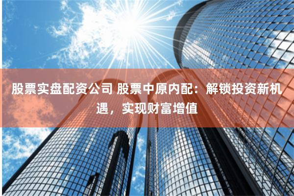 股票实盘配资公司 股票中原内配：解锁投资新机遇，实现财富增值