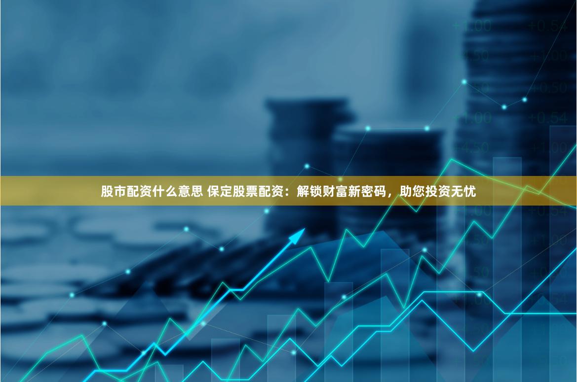 股市配资什么意思 保定股票配资：解锁财富新密码，助您投资无忧