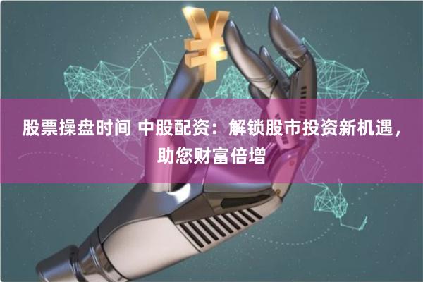 股票操盘时间 中股配资：解锁股市投资新机遇，助您财富倍增