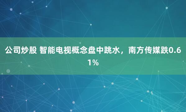 公司炒股 智能电视概念盘中跳水，南方传媒跌0.61%