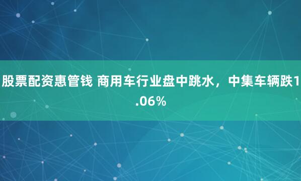 股票配资惠管钱 商用车行业盘中跳水，中集车辆跌1.06%