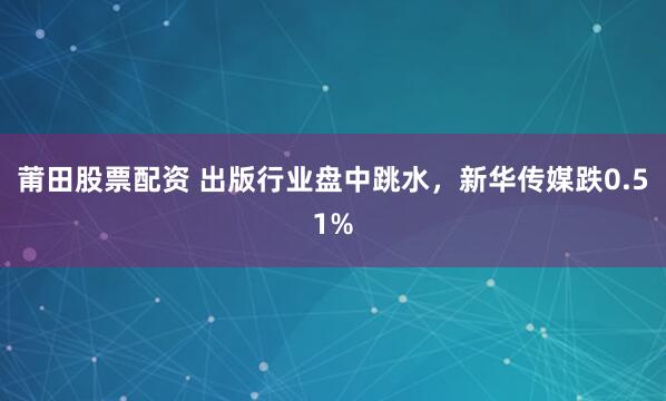 莆田股票配资 出版行业盘中跳水，新华传媒跌0.51%