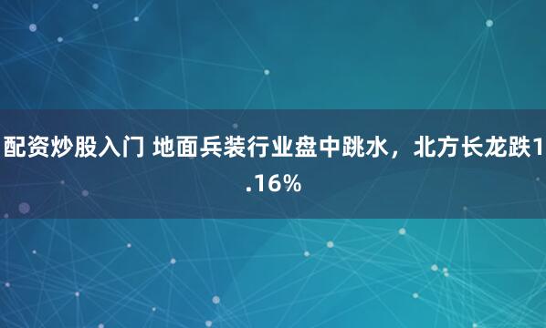 配资炒股入门 地面兵装行业盘中跳水，北方长龙跌1.16%