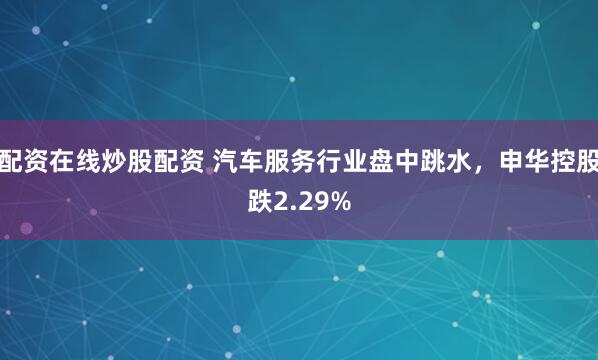 配资在线炒股配资 汽车服务行业盘中跳水，申华控股跌2.29%