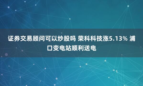 证券交易顾问可以炒股吗 荣科科技涨5.13% 浦口变电站顺利送电