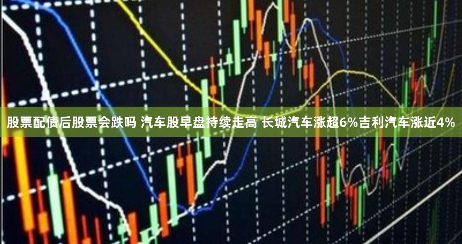 股票配债后股票会跌吗 汽车股早盘持续走高 长城汽车涨超6%吉利汽车涨近4%