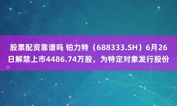 股票配资靠谱吗 铂力特（688333.SH）6月26日解禁上市4486.74万股，为特定对象发行股份
