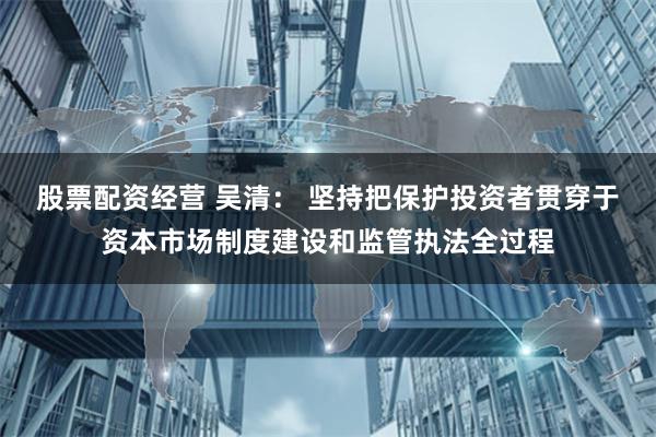 股票配资经营 吴清： 坚持把保护投资者贯穿于资本市场制度建设和监管执法全过程