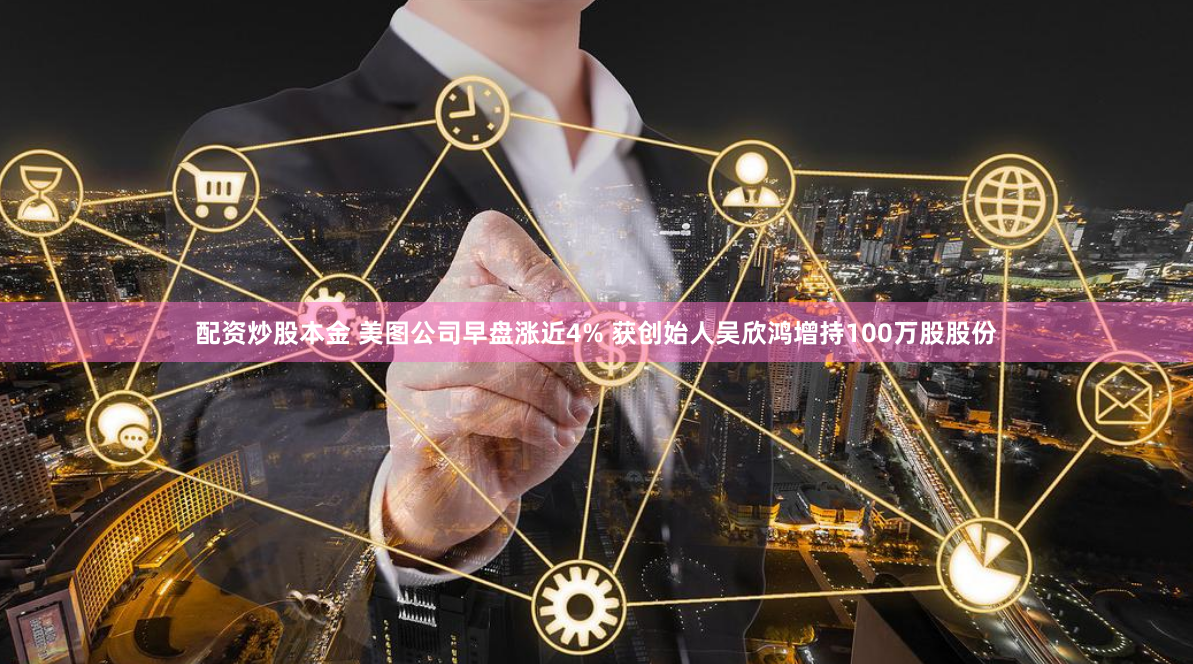 配资炒股本金 美图公司早盘涨近4% 获创始人吴欣鸿增持100万股股份