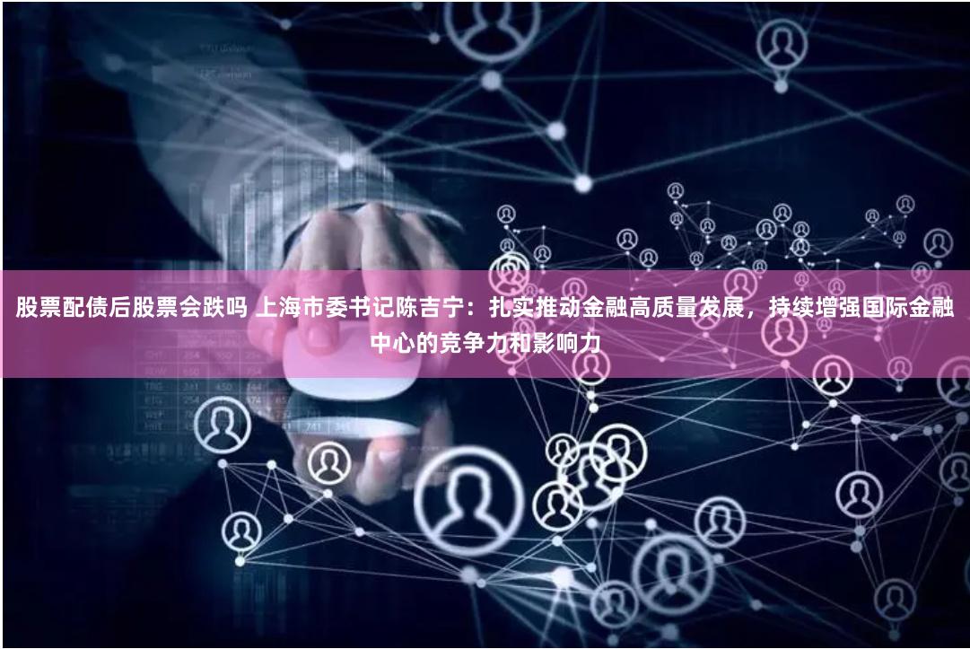 股票配债后股票会跌吗 上海市委书记陈吉宁：扎实推动金融高质量发展，持续增强国际金融中心的竞争力和影响力