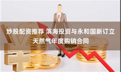 炒股配资推荐 滨海投资与永和国新订立天然气年度购销合同