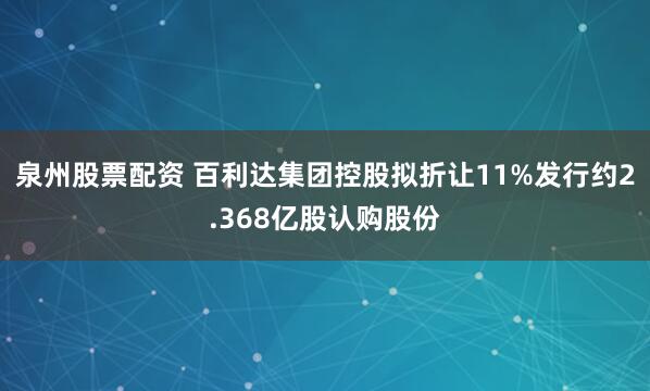 泉州股票配资 百利达集团控股拟折让11%发行约2.368亿股认购股份