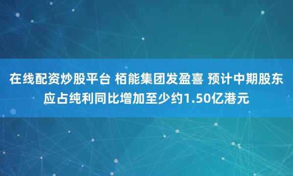 在线配资炒股平台 栢能集团发盈喜 预计中期股东应占纯利同比增加至少约1.50亿港元