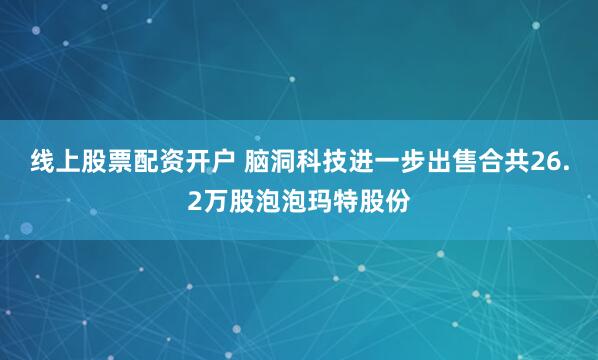 线上股票配资开户 脑洞科技进一步出售合共26.2万股泡泡玛特股份