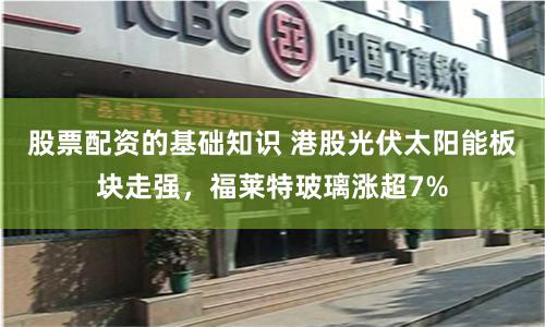 股票配资的基础知识 港股光伏太阳能板块走强，福莱特玻璃涨超7%