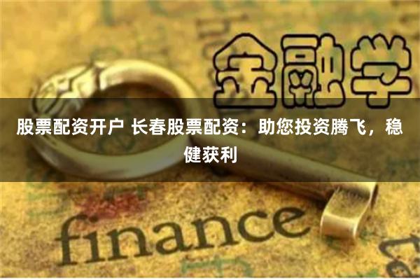 股票配资开户 长春股票配资：助您投资腾飞，稳健获利