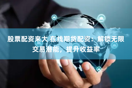 股票配资来大 在线期货配资：解锁无限交易潜能，提升收益率