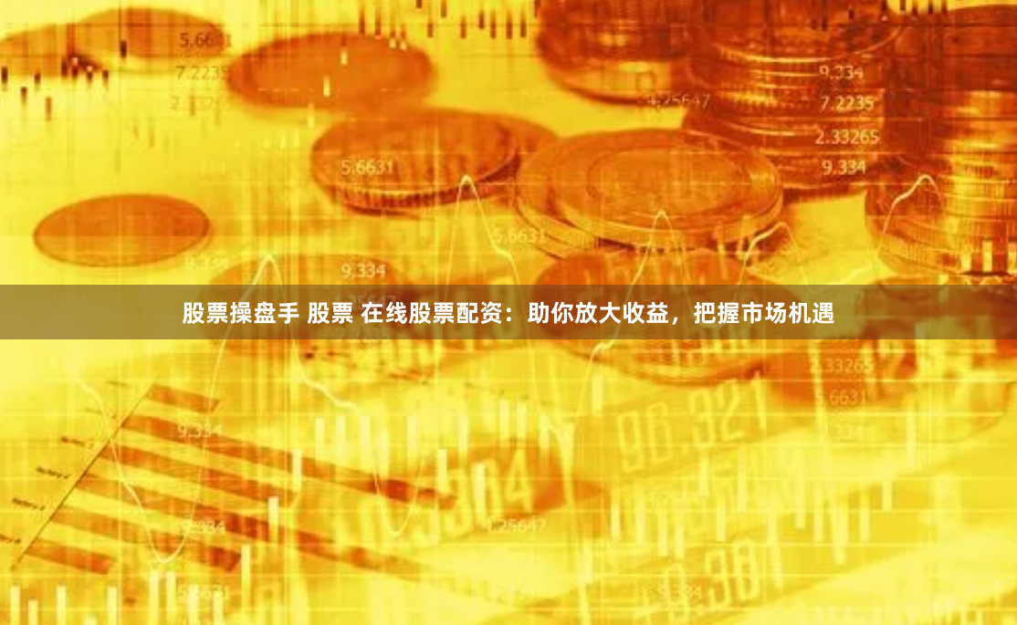 股票操盘手 股票 在线股票配资：助你放大收益，把握市场机遇