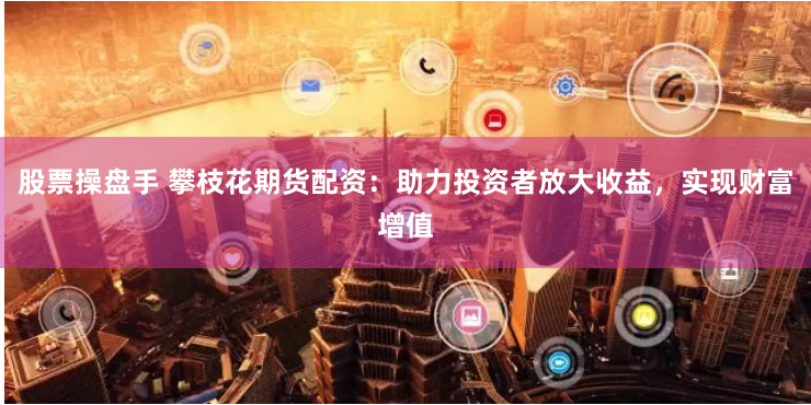 股票操盘手 攀枝花期货配资：助力投资者放大收益，实现财富增值